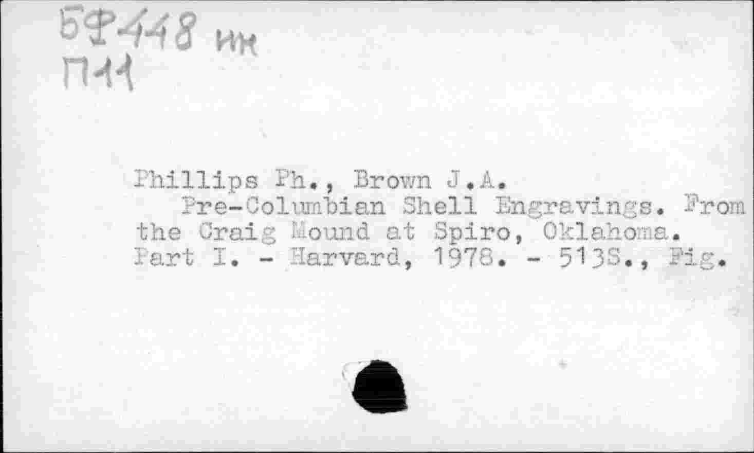 ﻿W^8 ии П-Н
Phillips ï'h., Brown J.A.
Pre-Columbian Shell Engravings. Prom the Craig Mound at Spiro, Oklahoma. Part I. - Harvard, 1978» - 5135., Fig.